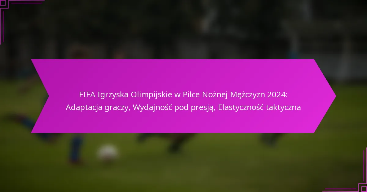 FIFA Igrzyska Olimpijskie w Piłce Nożnej Mężczyzn 2024: Adaptacja graczy, Wydajność pod presją, Elastyczność taktyczna