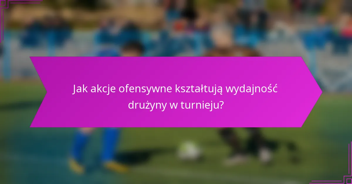 Jak akcje ofensywne kształtują wydajność drużyny w turnieju?