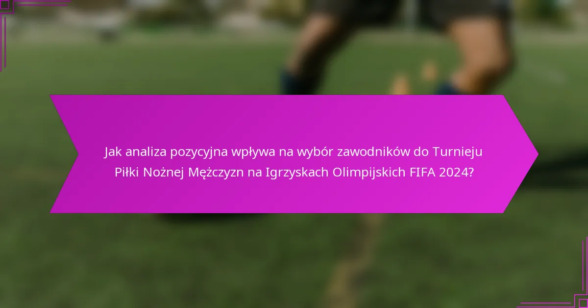 Jak analiza pozycyjna wpływa na wybór zawodników do Turnieju Piłki Nożnej Mężczyzn na Igrzyskach Olimpijskich FIFA 2024?