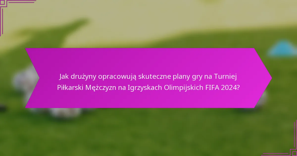 Jak drużyny opracowują skuteczne plany gry na Turniej Piłkarski Mężczyzn na Igrzyskach Olimpijskich FIFA 2024?