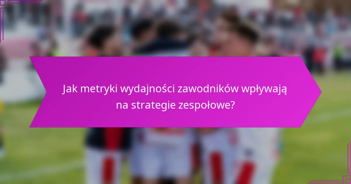 Jak metryki wydajności zawodników wpływają na strategie zespołowe?