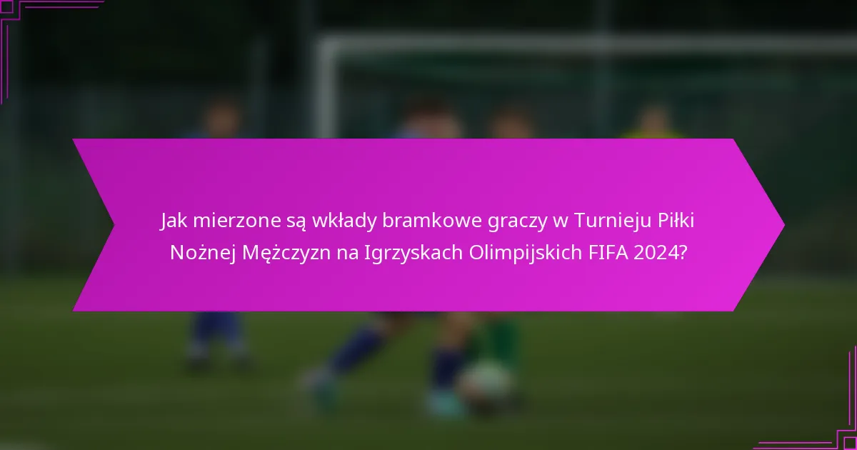 Jak mierzone są wkłady bramkowe graczy w Turnieju Piłki Nożnej Mężczyzn na Igrzyskach Olimpijskich FIFA 2024?