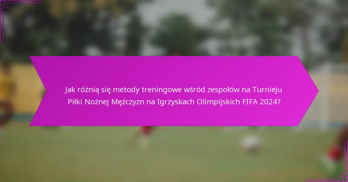 Jak różnią się metody treningowe wśród zespołów na Turnieju Piłki Nożnej Mężczyzn na Igrzyskach Olimpijskich FIFA 2024?