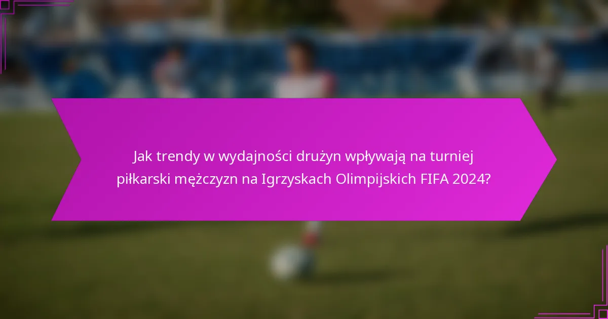 Jak trendy w wydajności drużyn wpływają na turniej piłkarski mężczyzn na Igrzyskach Olimpijskich FIFA 2024?