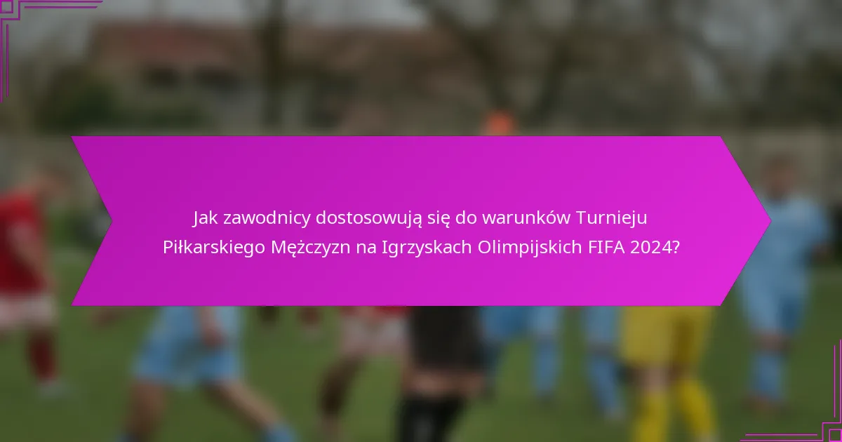 Jak zawodnicy dostosowują się do warunków Turnieju Piłkarskiego Mężczyzn na Igrzyskach Olimpijskich FIFA 2024?