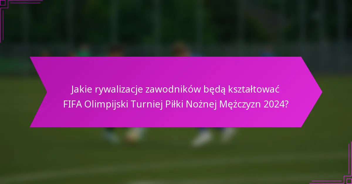 Jakie rywalizacje zawodników będą kształtować FIFA Olimpijski Turniej Piłki Nożnej Mężczyzn 2024?