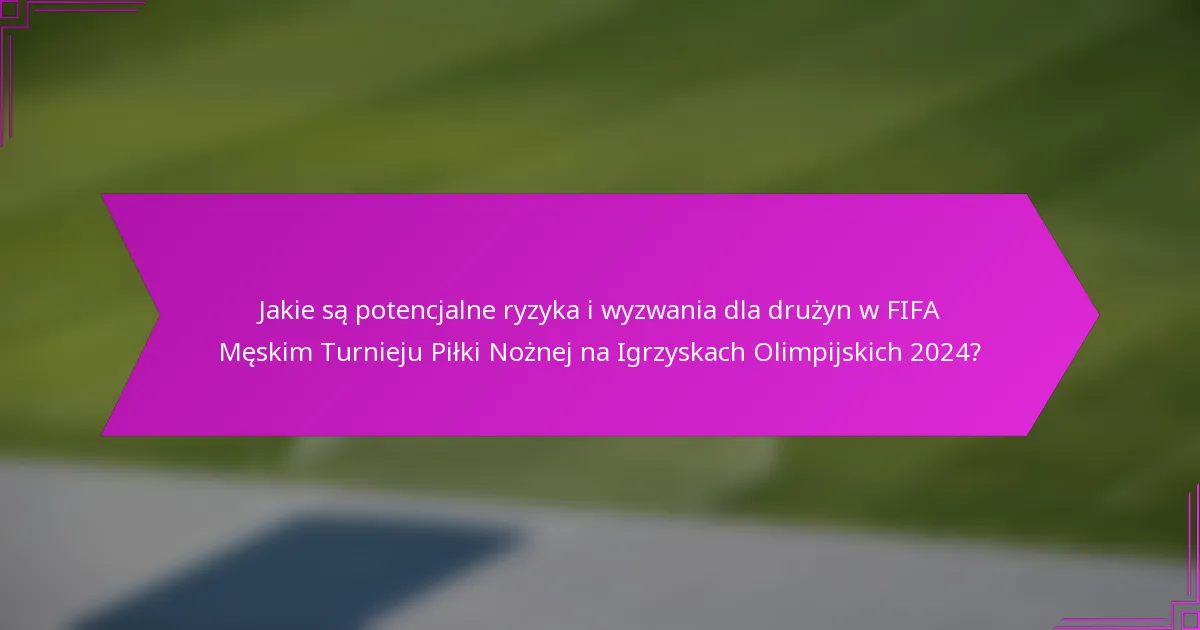 Jakie są potencjalne ryzyka i wyzwania dla drużyn w FIFA Męskim Turnieju Piłki Nożnej na Igrzyskach Olimpijskich 2024?