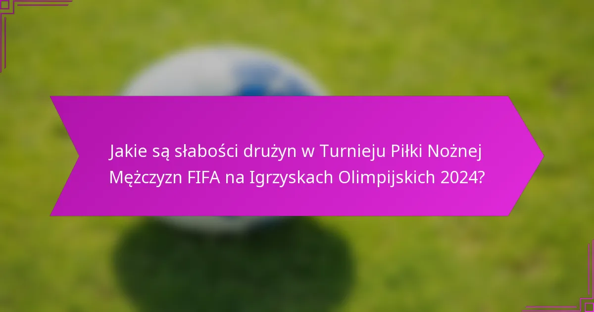 Jakie są słabości drużyn w Turnieju Piłki Nożnej Mężczyzn FIFA na Igrzyskach Olimpijskich 2024?