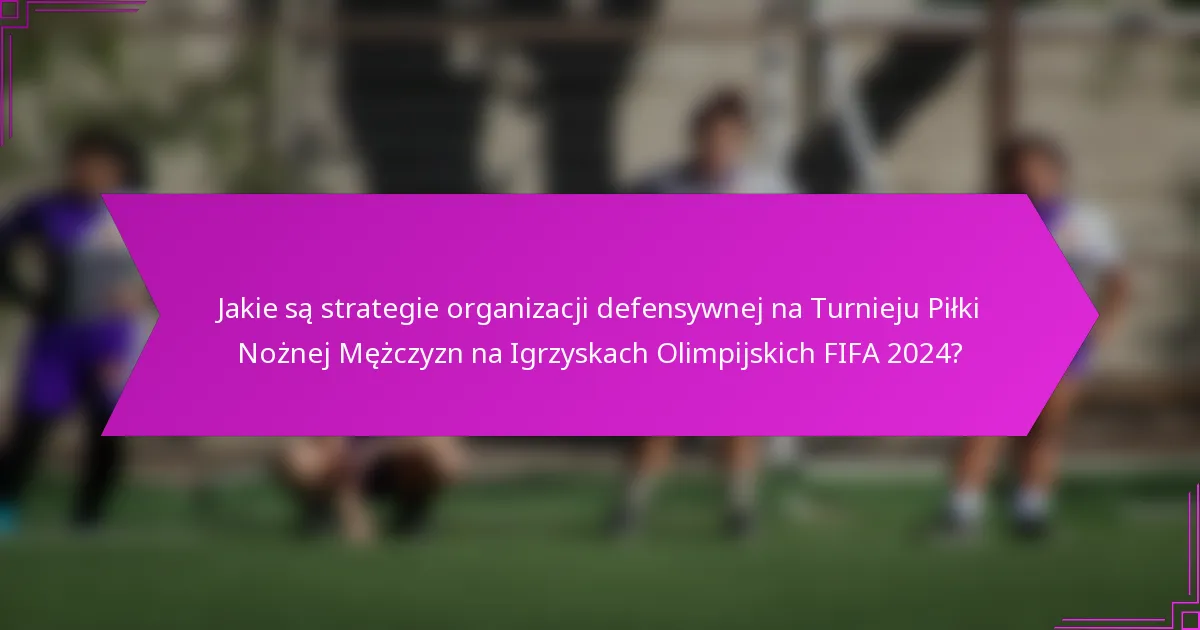 Jakie są strategie organizacji defensywnej na Turnieju Piłki Nożnej Mężczyzn na Igrzyskach Olimpijskich FIFA 2024?
