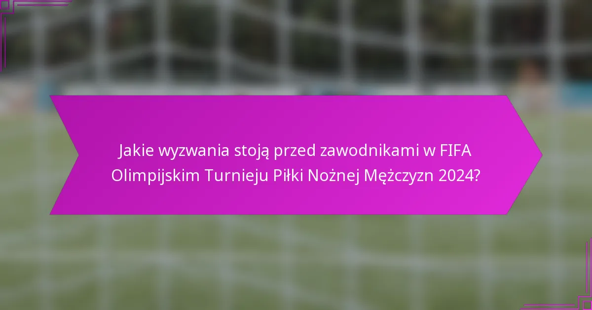 Jakie wyzwania stoją przed zawodnikami w FIFA Olimpijskim Turnieju Piłki Nożnej Mężczyzn 2024?