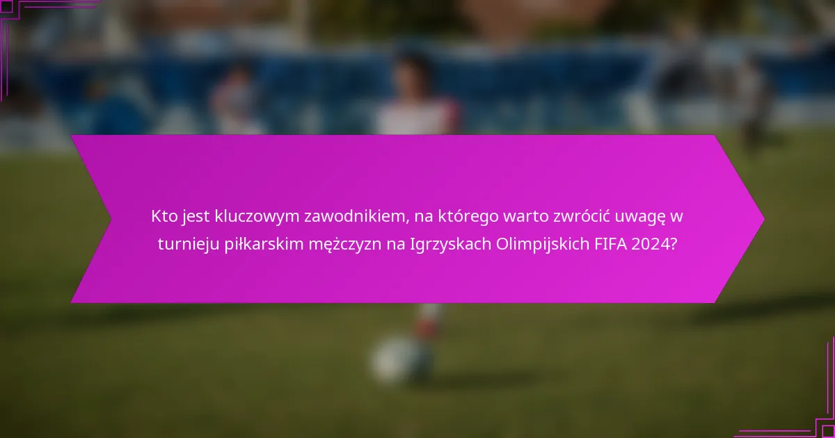 Kto jest kluczowym zawodnikiem, na którego warto zwrócić uwagę w turnieju piłkarskim mężczyzn na Igrzyskach Olimpijskich FIFA 2024?