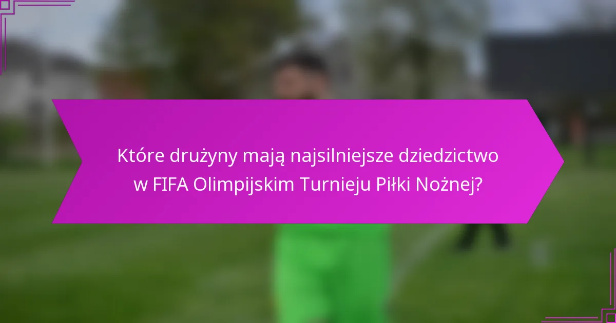 Które drużyny mają najsilniejsze dziedzictwo w FIFA Olimpijskim Turnieju Piłki Nożnej?