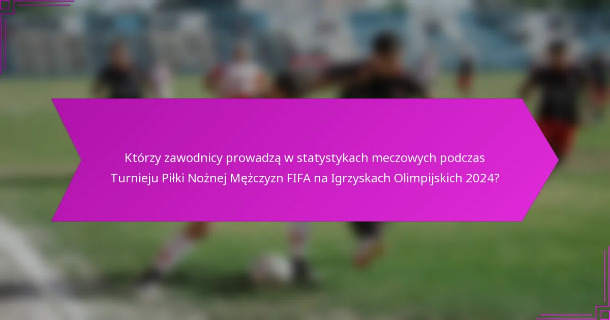 Którzy zawodnicy prowadzą w statystykach meczowych podczas Turnieju Piłki Nożnej Mężczyzn FIFA na Igrzyskach Olimpijskich 2024?